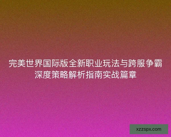 完美世界国际版全新职业玩法与跨服争霸深度策略解析指南实战篇章 完美世界国际版全新职业玩法与跨服争霸深度策略解析指南实战篇章