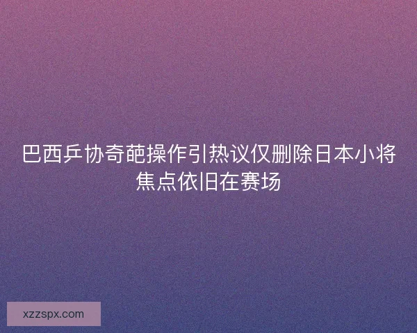 巴西乒协奇葩操作引热议仅删除日本小将焦点依旧在赛场 巴西乒协奇葩操作引热议仅删除日本小将焦点依旧在赛场