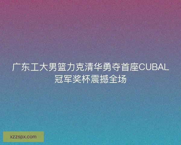 广东工大男篮力克清华勇夺首座CUBAL冠军奖杯震撼全场