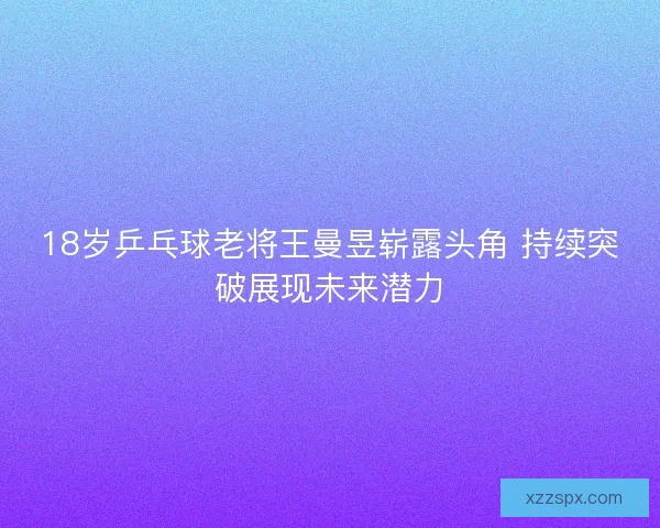 18岁乒乓球老将王曼昱崭露头角 持续突破展现未来潜力
