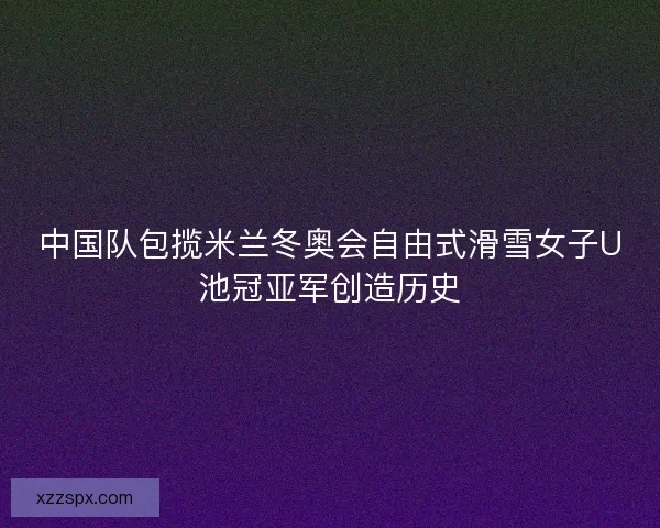 中国队包揽米兰冬奥会自由式滑雪女子U池冠亚军创造历史