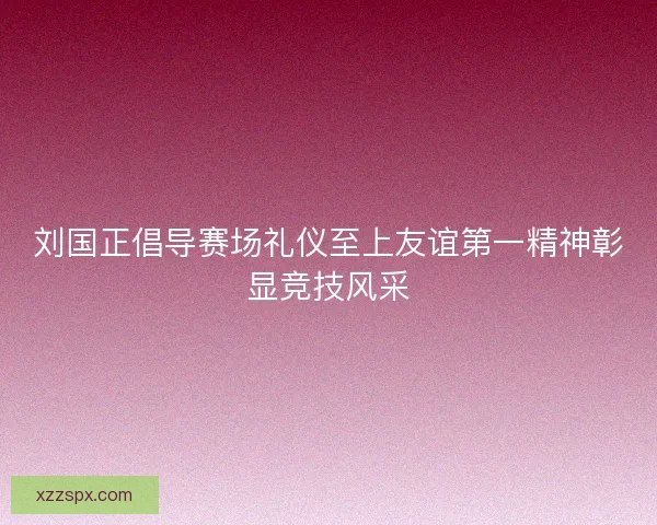 刘国正倡导赛场礼仪至上友谊第一精神彰显竞技风采